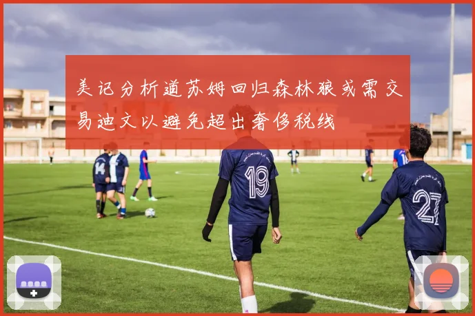 美记分析道苏姆回归森林狼或需交易迪文以避免超出奢侈税线