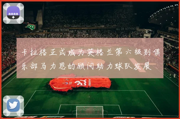 卡拉格正式成为英格兰第六级别俱乐部马力恩的顾问助力球队发展