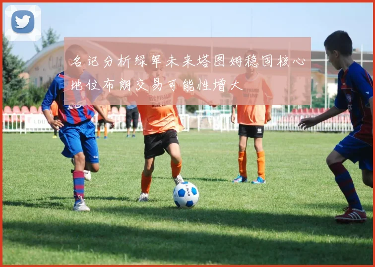 名记分析绿军未来塔图姆稳固核心地位布朗交易可能性增大