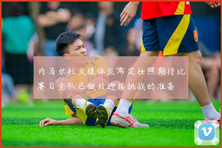内马尔社交媒体发布定妆照期待比赛日全队已做好迎接挑战的准备