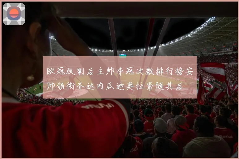 欧冠改制后主帅夺冠次数排行榜安帅领衔齐达内瓜迪奥拉紧随其后