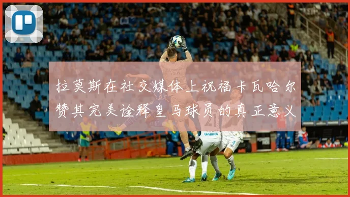 拉莫斯在社交媒体上祝福卡瓦哈尔赞其完美诠释皇马球员的真正意义
