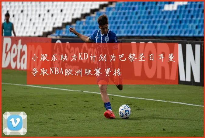 小股东助力KD计划为巴黎圣日耳曼争取NBA欧洲联赛资格