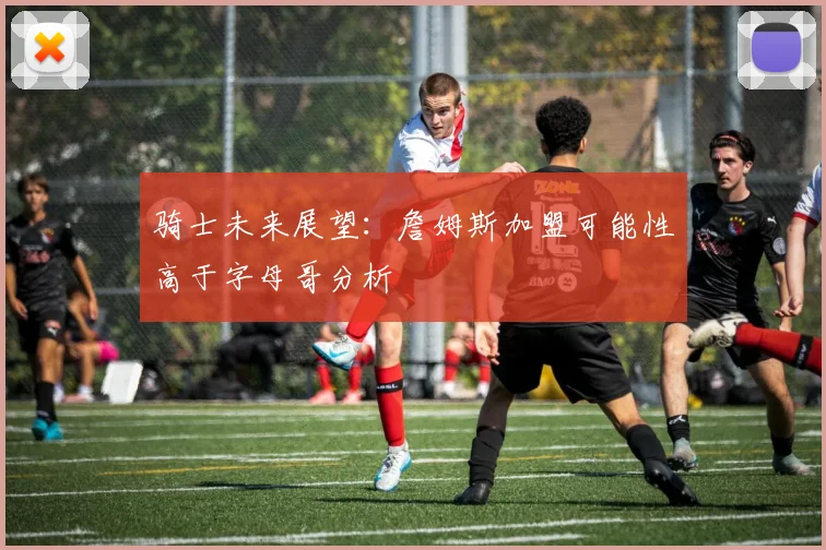 骑士未来展望：詹姆斯加盟可能性高于字母哥分析