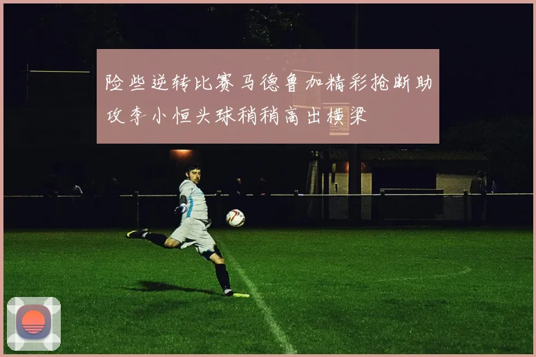 险些逆转比赛马德鲁加精彩抢断助攻李小恒头球稍稍高出横梁