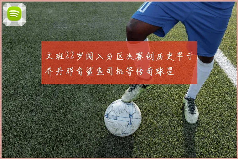文班22岁闯入分区决赛创历史早于乔丹邓肯鲨鱼司机等传奇球星